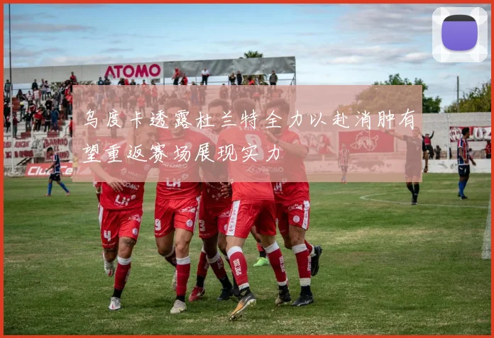 乌度卡透露杜兰特全力以赴消肿有望重返赛场展现实力