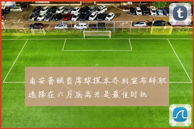 南安普顿首席球探本乔利宣布辞职选择在六月底离开是最佳时机