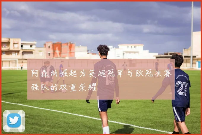 阿森纳崛起为英超冠军与欧冠决赛强队的双重荣耀