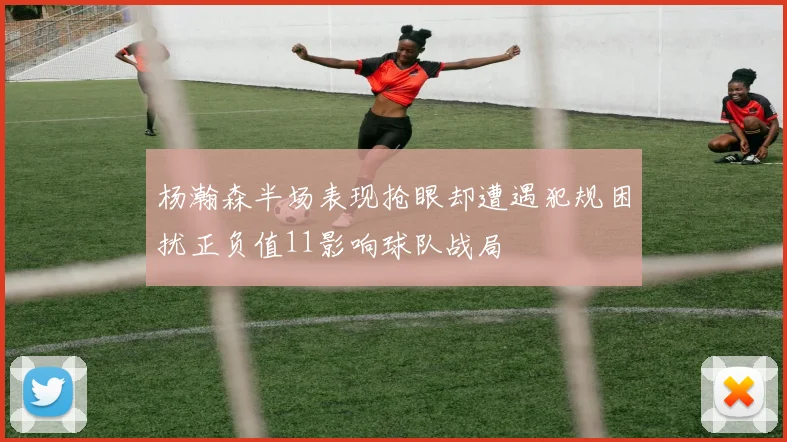 杨瀚森半场表现抢眼却遭遇犯规困扰正负值11影响球队战局