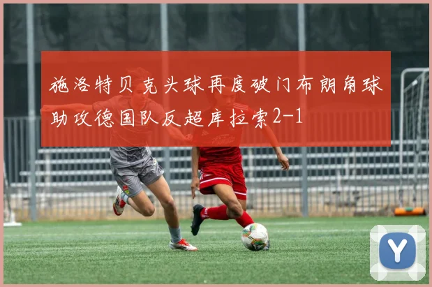施洛特贝克头球再度破门布朗角球助攻德国队反超库拉索2-1