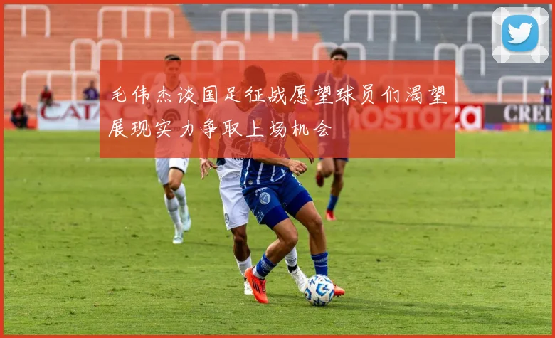 毛伟杰谈国足征战愿望球员们渴望展现实力争取上场机会