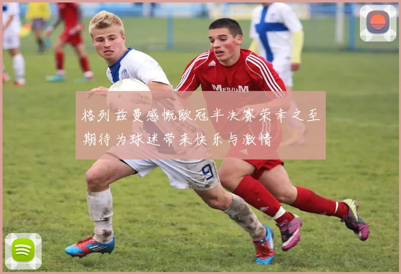 格列兹曼感慨欧冠半决赛荣幸之至期待为球迷带来快乐与激情