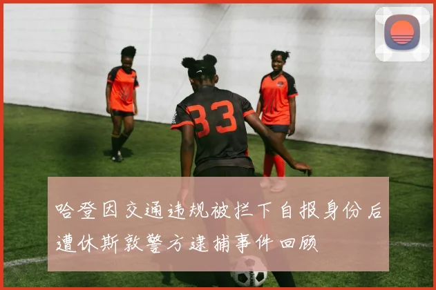 哈登因交通违规被拦下自报身份后遭休斯敦警方逮捕事件回顾
