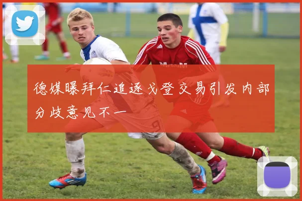 德媒曝拜仁追逐戈登交易引发内部分歧意见不一