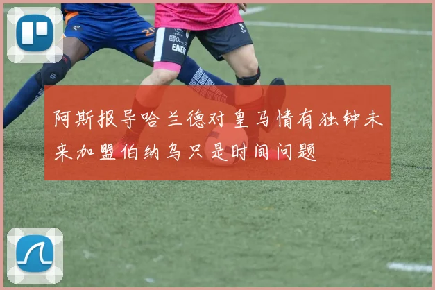 阿斯报导哈兰德对皇马情有独钟未来加盟伯纳乌只是时间问题