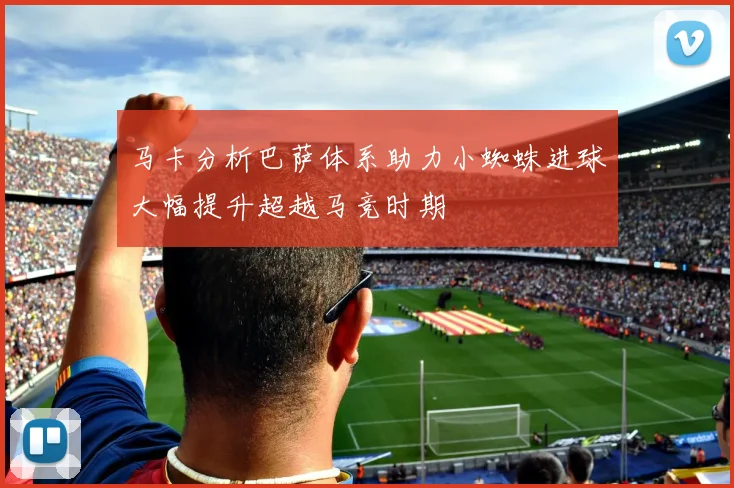 马卡分析巴萨体系助力小蜘蛛进球大幅提升超越马竞时期