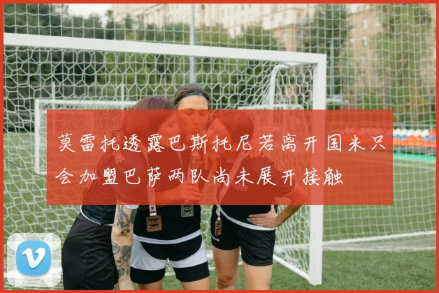 莫雷托透露巴斯托尼若离开国米只会加盟巴萨两队尚未展开接触