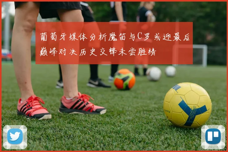 葡萄牙媒体分析魔笛与C罗或迎最后巅峰对决历史交锋未尝胜绩