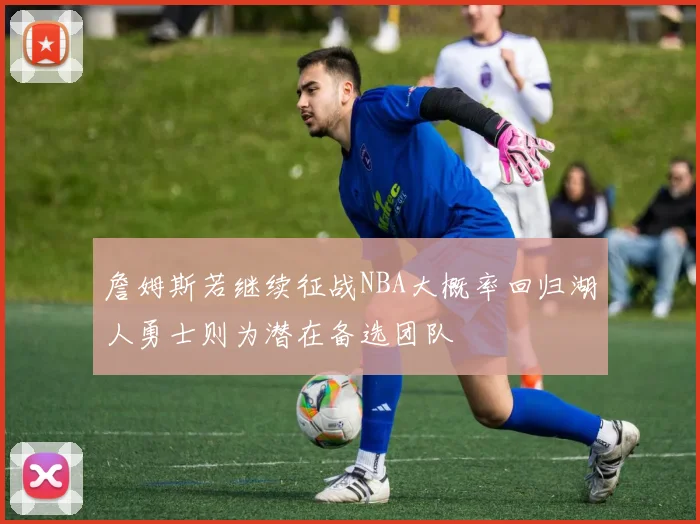 詹姆斯若继续征战NBA大概率回归湖人勇士则为潜在备选团队