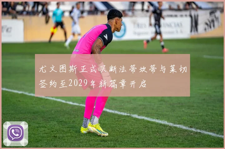 尤文图斯正式买断法蒂坎蒂与莱切签约至2029年新篇章开启