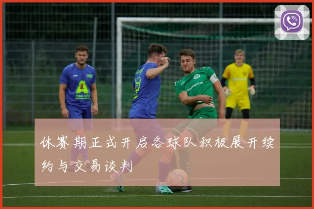 休赛期正式开启各球队积极展开续约与交易谈判