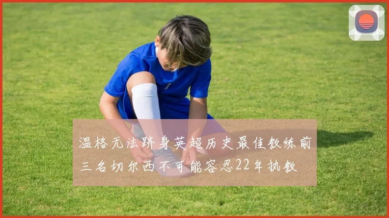 温格无法跻身英超历史最佳教练前三名切尔西不可能容忍22年执教