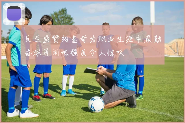 瓦兰盛赞约基奇为职业生涯中最勤奋球员训练强度令人惊叹