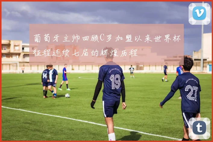 葡萄牙主帅回顾C罗加盟以来世界杯征程连续七届的辉煌历程