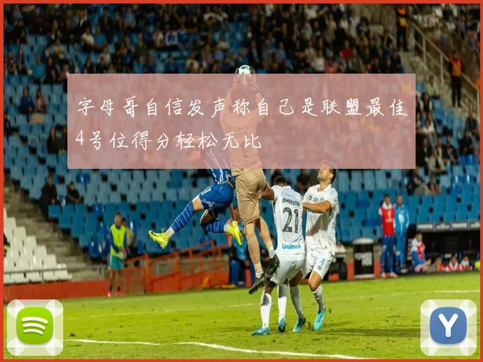 字母哥自信发声称自己是联盟最佳4号位得分轻松无比