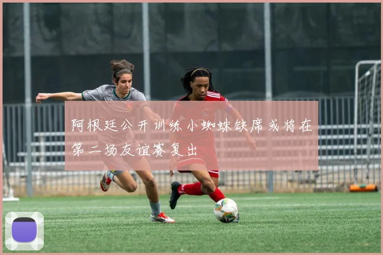 阿根廷公开训练小蜘蛛缺席或将在第二场友谊赛复出