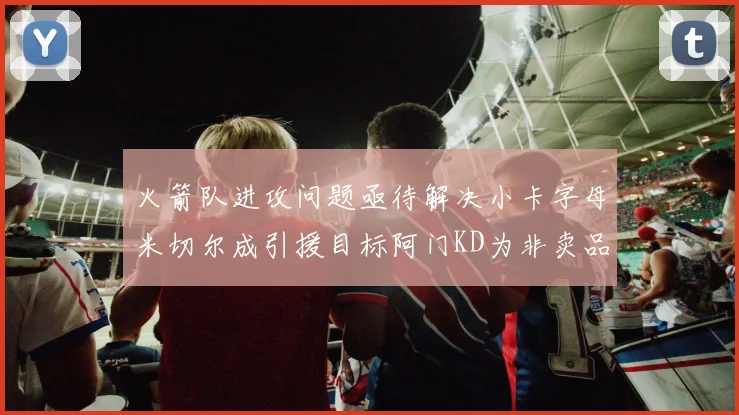 火箭队进攻问题亟待解决小卡字母米切尔成引援目标阿门KD为非卖品